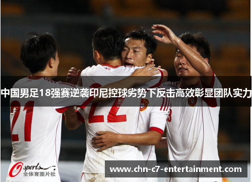 中国男足18强赛逆袭印尼控球劣势下反击高效彰显团队实力