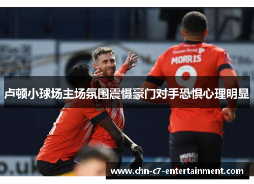 卢顿小球场主场氛围震慑豪门对手恐惧心理明显